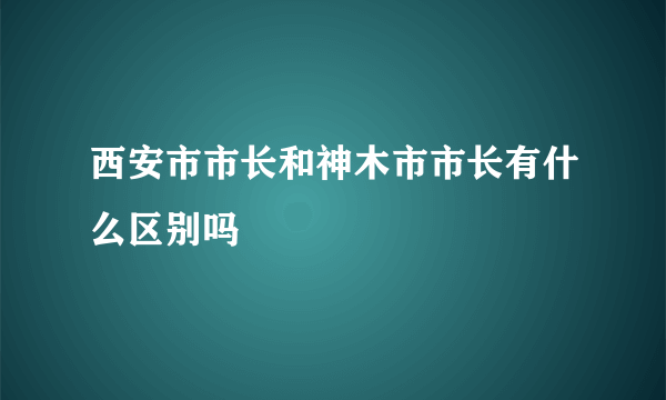 西安市市长和神木市市长有什么区别吗