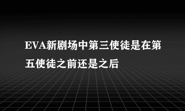 EVA新剧场中第三使徒是在第五使徒之前还是之后