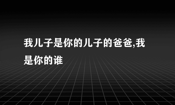 我儿子是你的儿子的爸爸,我是你的谁