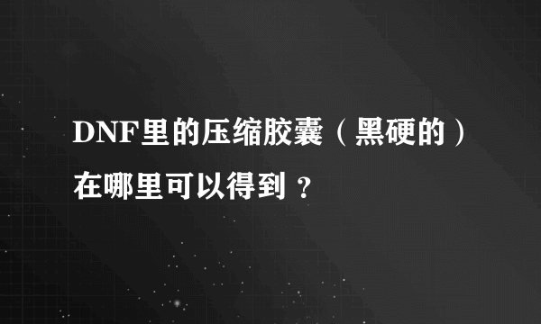 DNF里的压缩胶囊（黑硬的）在哪里可以得到 ？