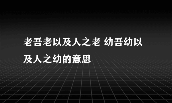 老吾老以及人之老 幼吾幼以及人之幼的意思