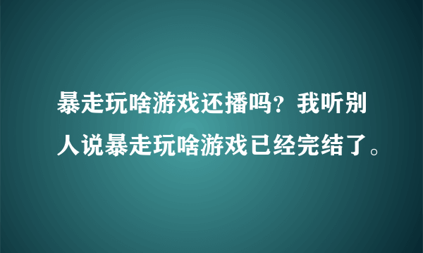 暴走玩啥游戏还播吗？我听别人说暴走玩啥游戏已经完结了。