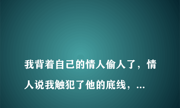 
我背着自己的情人偷人了，情人说我触犯了他的底线，他还会回头吗？背着在一起三四年感情的情人，又与别的男人出轨了。这种女人是什么样的人？

