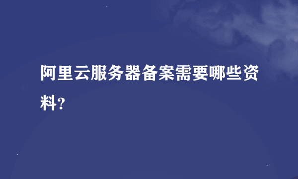 阿里云服务器备案需要哪些资料？