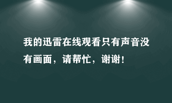 我的迅雷在线观看只有声音没有画面，请帮忙，谢谢！