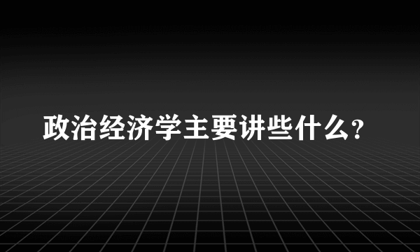 政治经济学主要讲些什么？