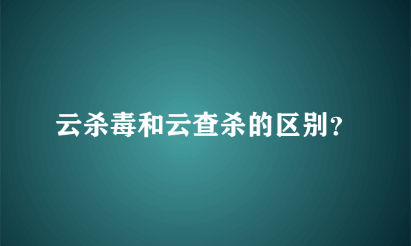 云杀毒和云查杀的区别？