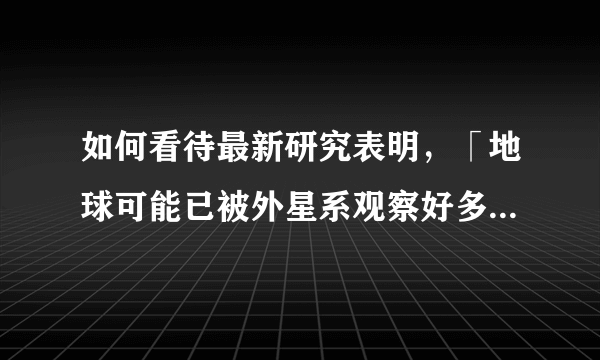 如何看待最新研究表明，「地球可能已被外星系观察好多年了」？