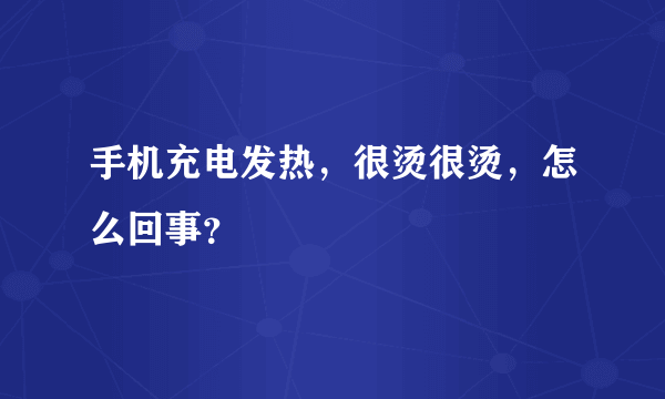 手机充电发热，很烫很烫，怎么回事？