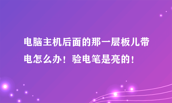 电脑主机后面的那一层板儿带电怎么办！验电笔是亮的！