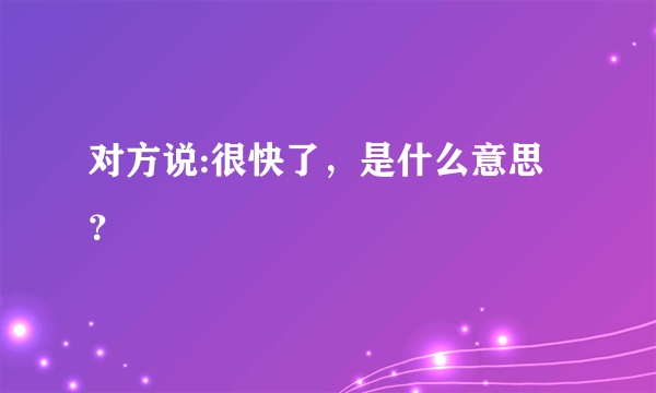 对方说:很快了，是什么意思？