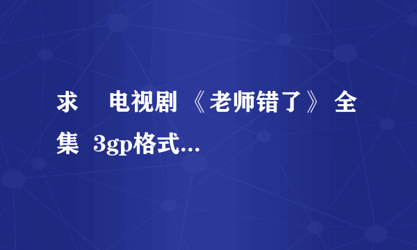 求    电视剧 《老师错了》 全集  3gp格式 下载地址