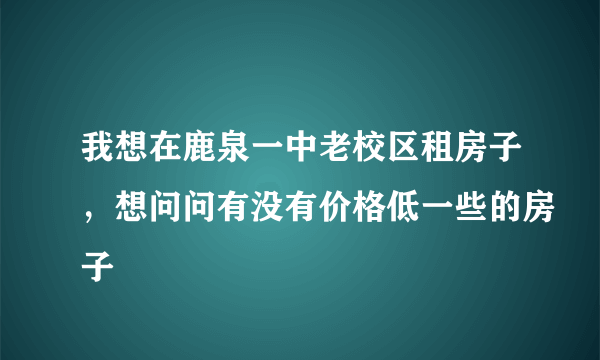 我想在鹿泉一中老校区租房子，想问问有没有价格低一些的房子