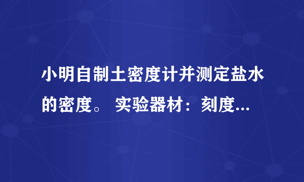 小明自制土密度计并测定盐水的密度。 实验器材：刻度尺、圆柱形竹筷、细铅丝、烧杯、水、待测盐水。