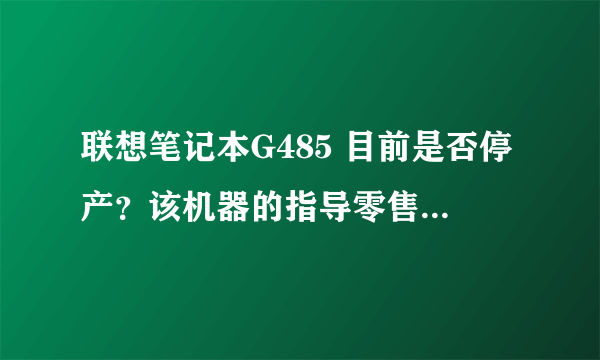 联想笔记本G485 目前是否停产？该机器的指导零售价是多少？