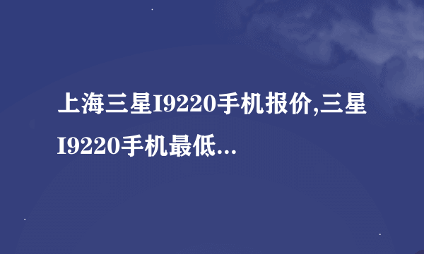 上海三星I9220手机报价,三星I9220手机最低要多少钱？