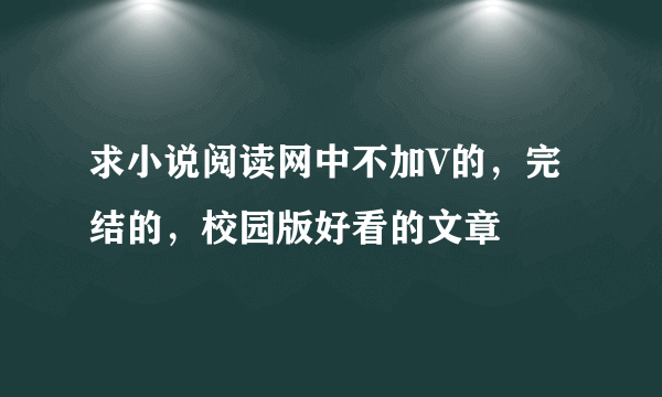 求小说阅读网中不加V的，完结的，校园版好看的文章