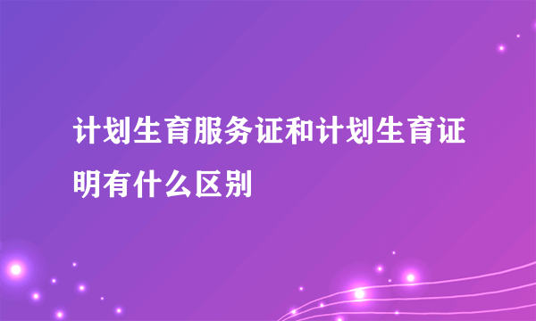 计划生育服务证和计划生育证明有什么区别