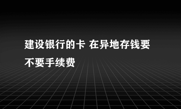 建设银行的卡 在异地存钱要不要手续费