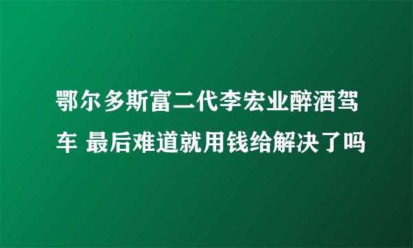 鄂尔多斯富二代李宏业醉酒驾车 最后难道就用钱给解决了吗