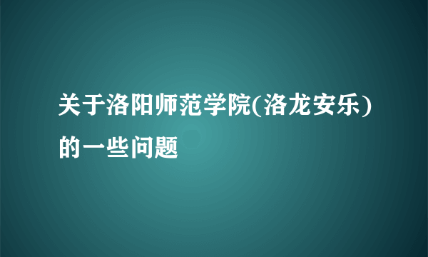 关于洛阳师范学院(洛龙安乐)的一些问题