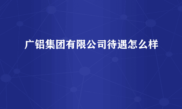 广铝集团有限公司待遇怎么样