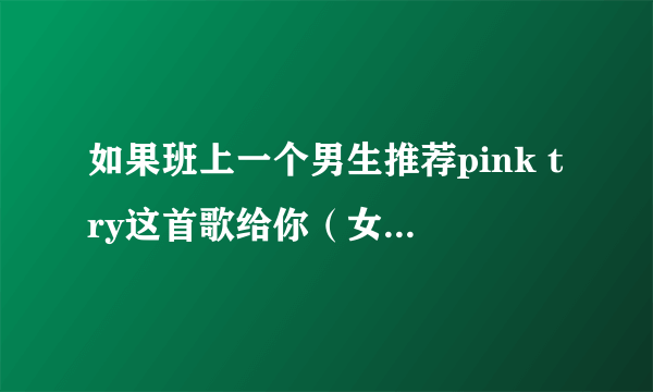 如果班上一个男生推荐pink try这首歌给你（女生）听,他是什么意思？