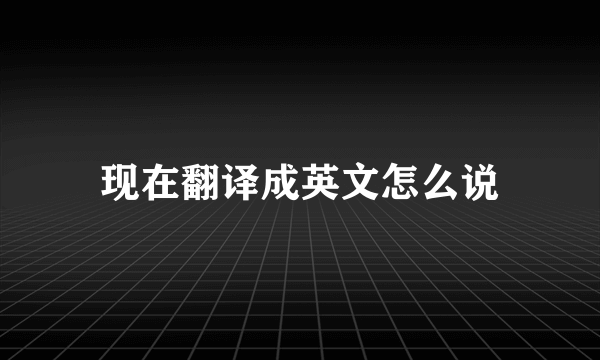 现在翻译成英文怎么说