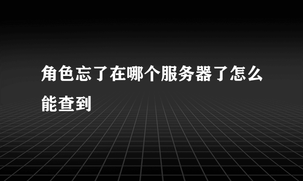 角色忘了在哪个服务器了怎么能查到