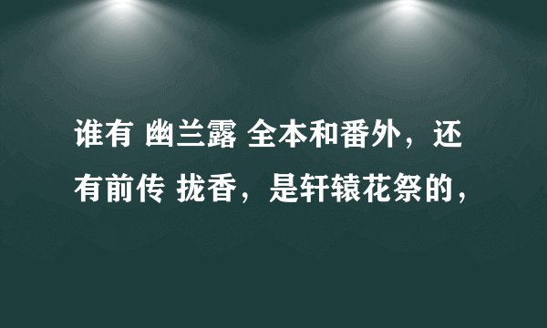 谁有 幽兰露 全本和番外，还有前传 拢香，是轩辕花祭的，