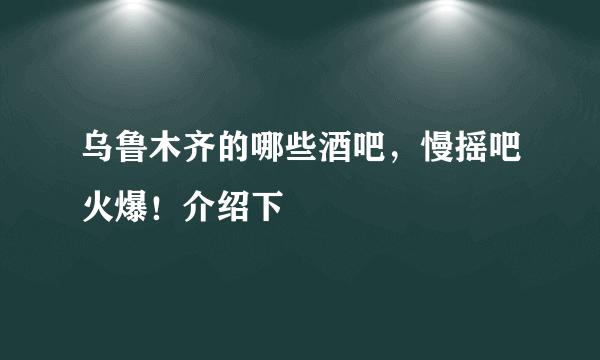 乌鲁木齐的哪些酒吧，慢摇吧火爆！介绍下