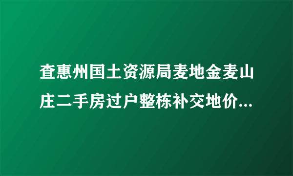 查惠州国土资源局麦地金麦山庄二手房过户整栋补交地价收费标准是多少