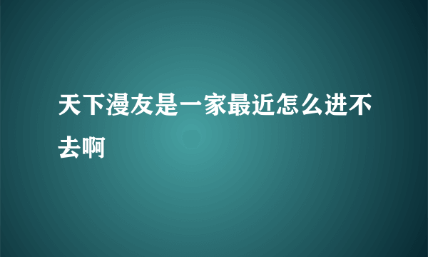 天下漫友是一家最近怎么进不去啊