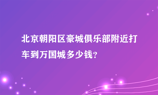 北京朝阳区豪城俱乐部附近打车到万国城多少钱？