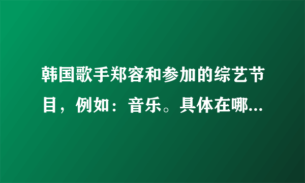 韩国歌手郑容和参加的综艺节目，例如：音乐。具体在哪一期？谢谢回答