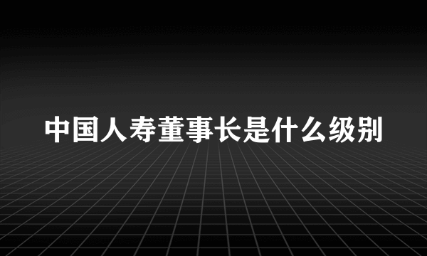 中国人寿董事长是什么级别