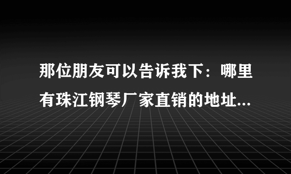 那位朋友可以告诉我下：哪里有珠江钢琴厂家直销的地址，可以去厂家挑选钢琴的。可以长期合作！