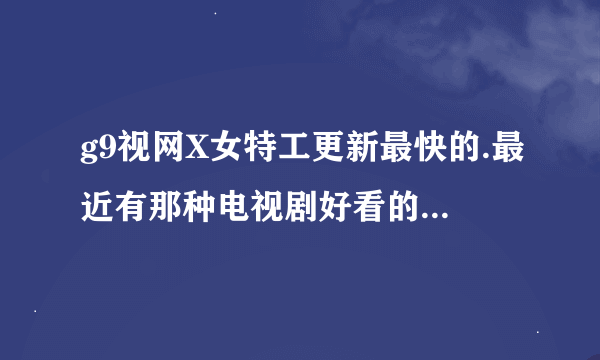 g9视网X女特工更新最快的.最近有那种电视剧好看的..好的就加分