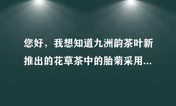 您好，我想知道九洲韵茶叶新推出的花草茶中的胎菊采用的是怎样的菊花？功效怎样呢？