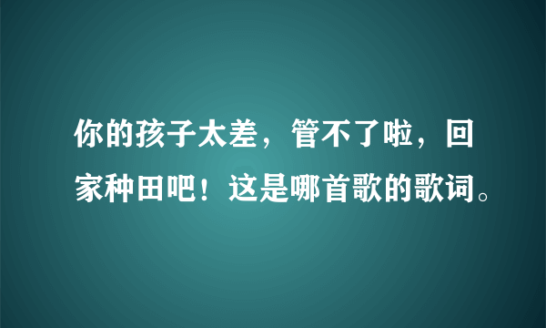 你的孩子太差，管不了啦，回家种田吧！这是哪首歌的歌词。