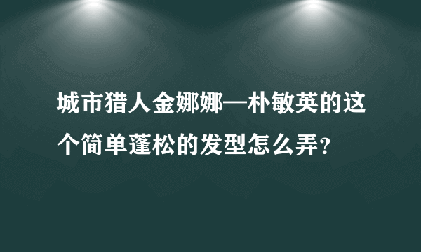 城市猎人金娜娜—朴敏英的这个简单蓬松的发型怎么弄？