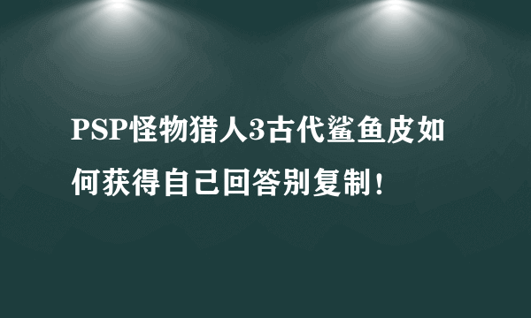 PSP怪物猎人3古代鲨鱼皮如何获得自己回答别复制！