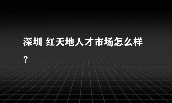 深圳 红天地人才市场怎么样？