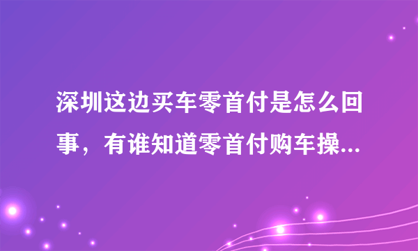 深圳这边买车零首付是怎么回事，有谁知道零首付购车操作流程分享一下 ，没分了，只有20分。谢谢