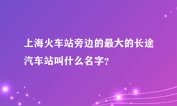 上海火车站旁边的最大的长途汽车站叫什么名字？