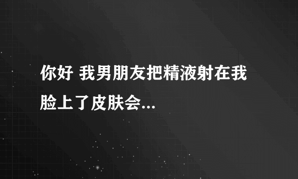 你好 我男朋友把精液射在我脸上了皮肤会...