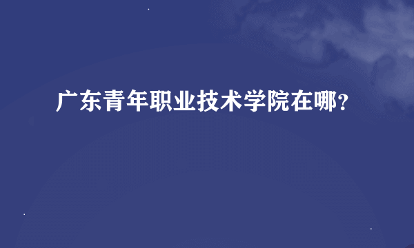 广东青年职业技术学院在哪？