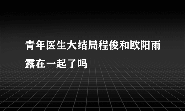 青年医生大结局程俊和欧阳雨露在一起了吗