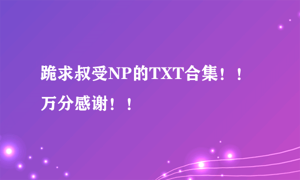 跪求叔受NP的TXT合集！！万分感谢！！