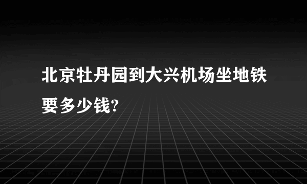 北京牡丹园到大兴机场坐地铁要多少钱?